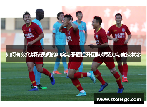 如何有效化解球员间的冲突与矛盾提升团队凝聚力与竞技状态