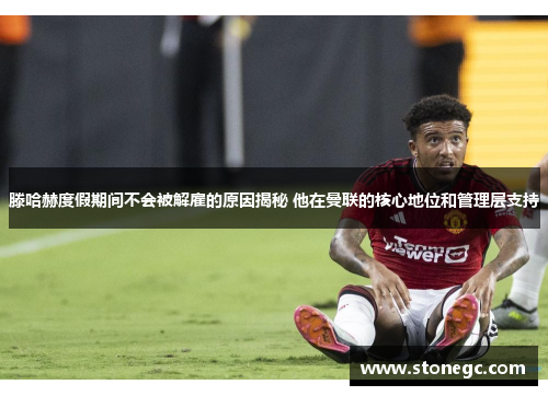 滕哈赫度假期间不会被解雇的原因揭秘 他在曼联的核心地位和管理层支持