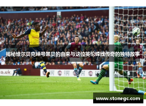 揭秘维尔贝克绰号黑贝的由来与这位英伦锋线传奇的独特故事